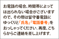 お電話の場合、留守番電話に「氏名」「電話番号」をおっしゃってください。